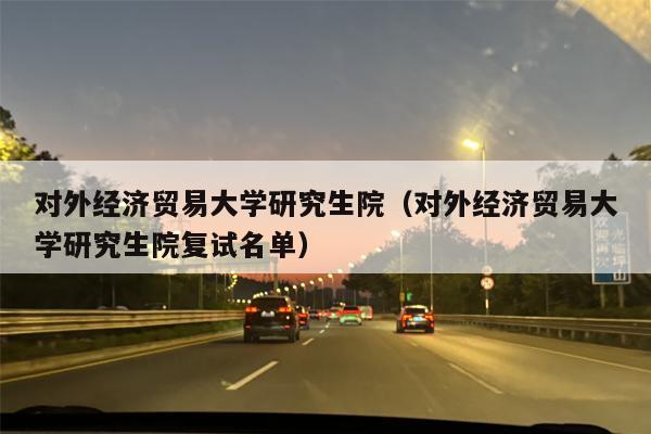 对外经济贸易大学研究生院（对外经济贸易大学研究生院复试名单）