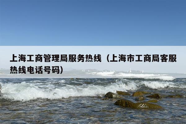 上海工商管理局服务热线（上海市工商局客服热线电话号码）