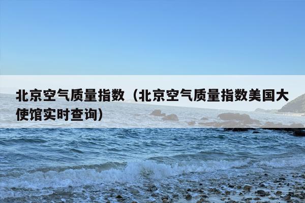 北京空气质量指数（北京空气质量指数美国大使馆实时查询）