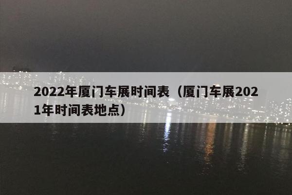 2022年厦门车展时间表（厦门车展2021年时间表地点）