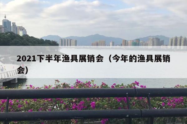 2021下半年渔具展销会（今年的渔具展销会）