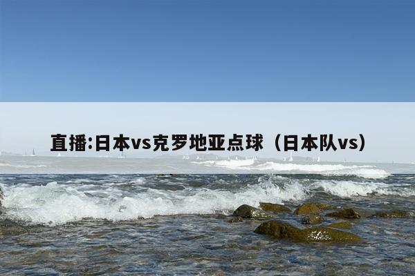 直播:日本vs克罗地亚点球（日本队vs）