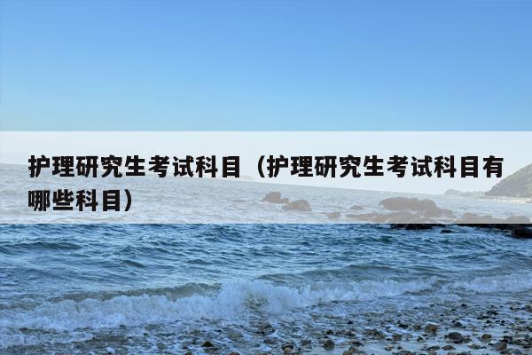 护理研究生考试科目（护理研究生考试科目有哪些科目）