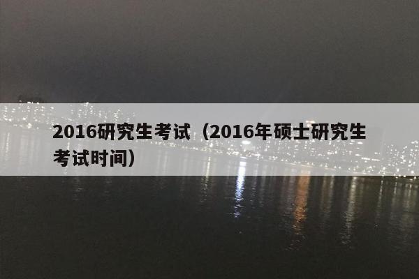 2016研究生考试（2016年硕士研究生考试时间）