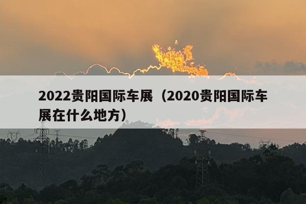 2022贵阳国际车展（2020贵阳国际车展在什么地方）