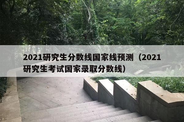 2021研究生分数线国家线预测（2021研究生考试国家录取分数线）