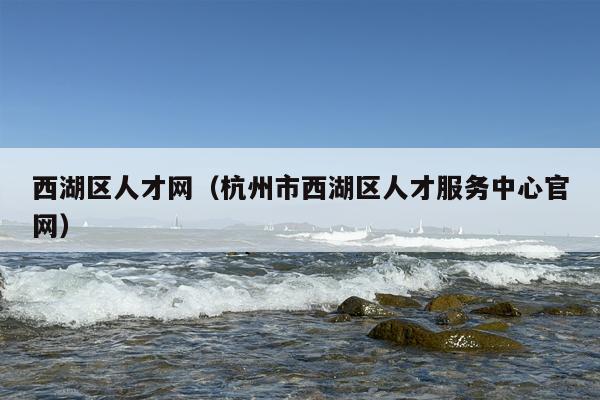 西湖区人才网（杭州市西湖区人才服务中心官网）