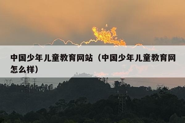 中国少年儿童教育网站（中国少年儿童教育网怎么样）