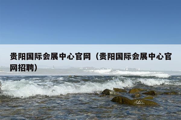 贵阳国际会展中心官网（贵阳国际会展中心官网招聘）