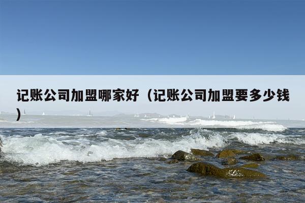 记账公司加盟哪家好（记账公司加盟要多少钱）