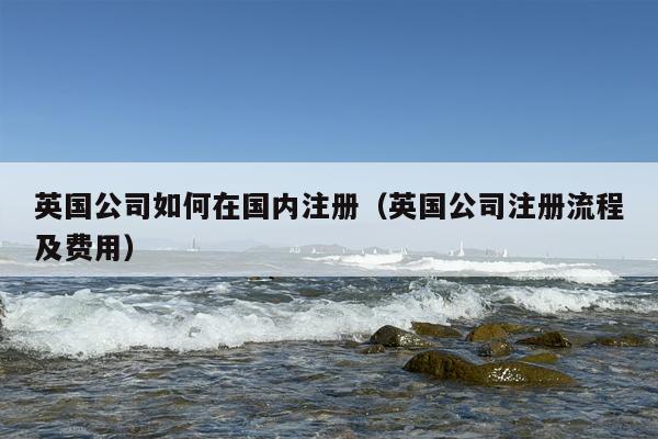 英国公司如何在国内注册（英国公司注册流程及费用）