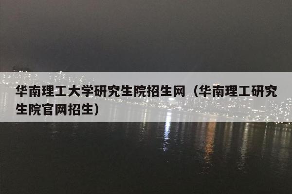华南理工大学研究生院招生网（华南理工研究生院官网招生）