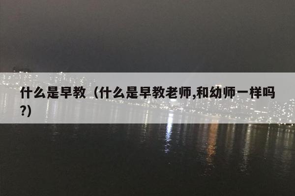 什么是早教（什么是早教老师,和幼师一样吗?）
