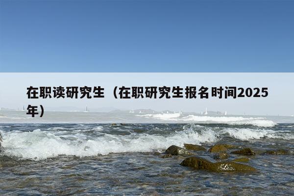 在职读研究生（在职研究生报名时间2025年）