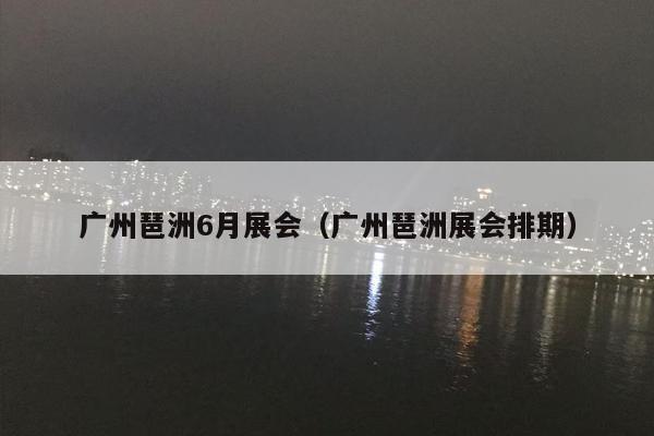 广州琶洲6月展会（广州琶洲展会排期）