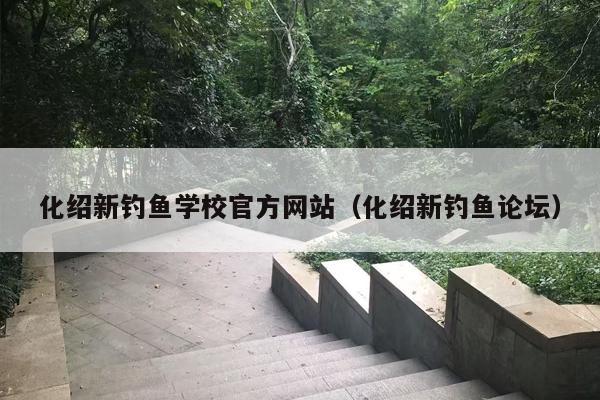 化绍新钓鱼学校官方网站（化绍新钓鱼论坛）