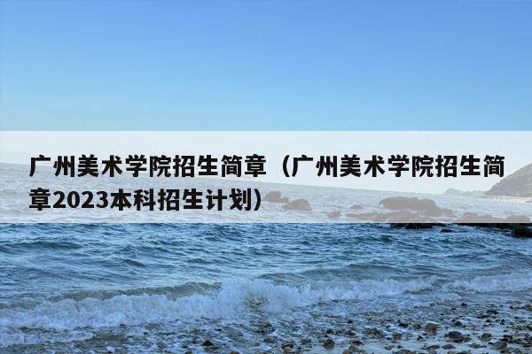 广州美术学院招生简章（广州美术学院招生简章2023本科招生计划）