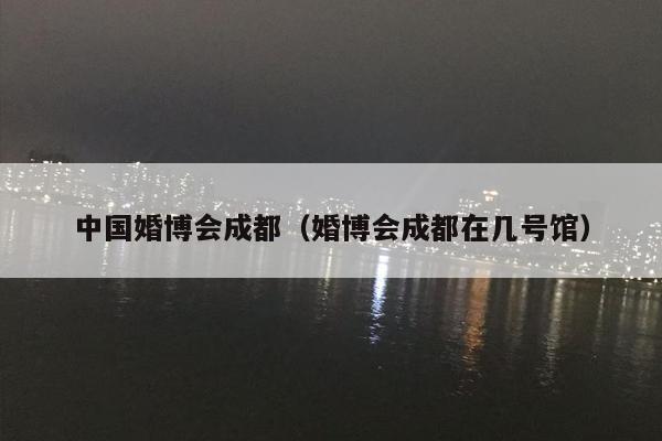 中国婚博会成都（婚博会成都在几号馆）