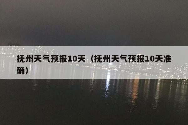 抚州天气预报10天（抚州天气预报10天准确）