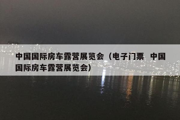 中国国际房车露营展览会（电子门票  中国国际房车露营展览会）