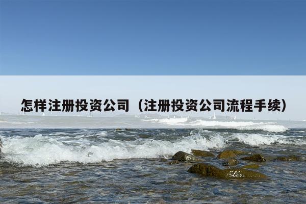 怎样注册投资公司（注册投资公司流程手续）