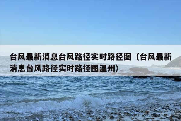 台风最新消息台风路径实时路径图（台风最新消息台风路径实时路径图温州）