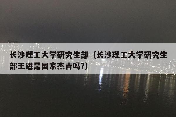 长沙理工大学研究生部（长沙理工大学研究生部王进是国家杰青吗?）