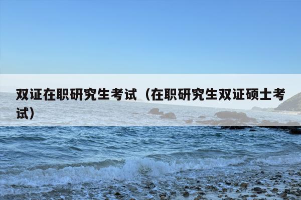 双证在职研究生考试（在职研究生双证硕士考试）