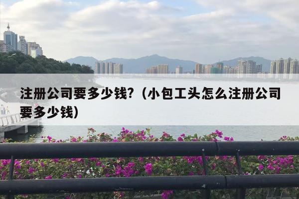 注册公司要多少钱?（小包工头怎么注册公司要多少钱）