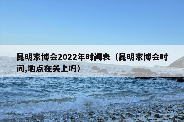 昆明家博会2022年时间表（昆明家博会时间,地点在关上吗）