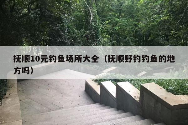 抚顺10元钓鱼场所大全（抚顺野钓钓鱼的地方吗）