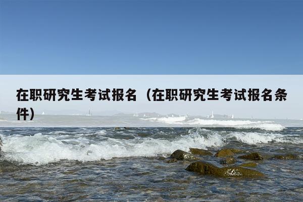 在职研究生考试报名（在职研究生考试报名条件）