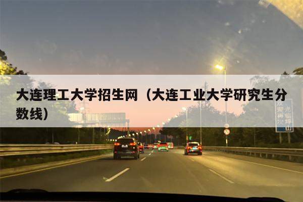 大连理工大学招生网（大连工业大学研究生分数线）