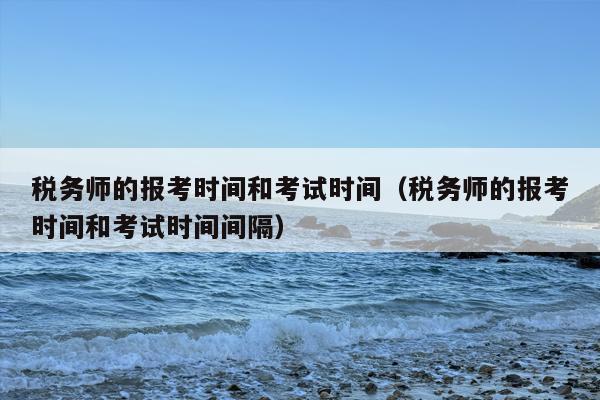 税务师的报考时间和考试时间（税务师的报考时间和考试时间间隔）
