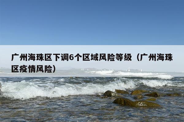 广州海珠区下调6个区域风险等级（广州海珠区疫情风险）