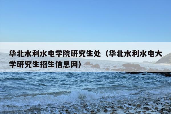 华北水利水电学院研究生处（华北水利水电大学研究生招生信息网）