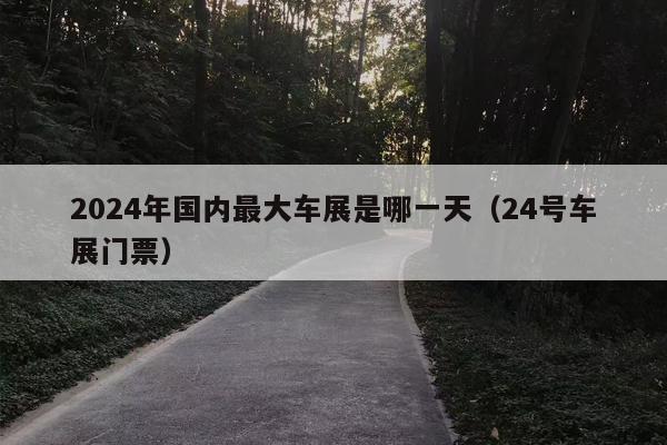 2024年国内最大车展是哪一天（24号车展门票）