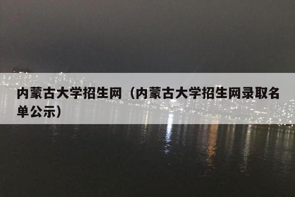 内蒙古大学招生网（内蒙古大学招生网录取名单公示）