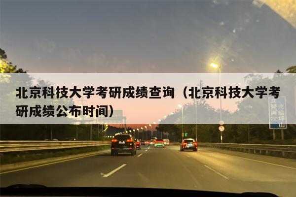 北京科技大学考研成绩查询（北京科技大学考研成绩公布时间）