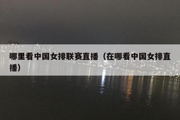 哪里看中国女排联赛直播（在哪看中国女排直播）