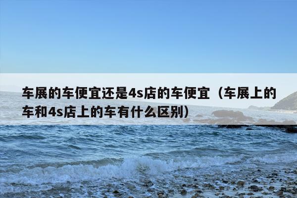 车展的车便宜还是4s店的车便宜（车展上的车和4s店上的车有什么区别）
