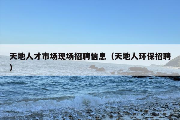 天地人才市场现场招聘信息（天地人环保招聘）