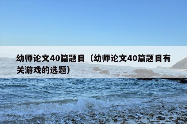 幼师论文40篇题目（幼师论文40篇题目有关游戏的选题）