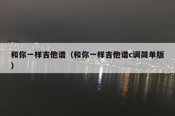 和你一样吉他谱（和你一样吉他谱c调简单版）