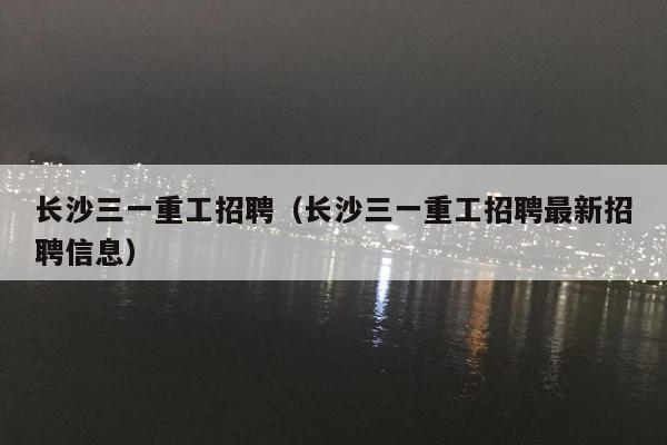 长沙三一重工招聘（长沙三一重工招聘最新招聘信息）