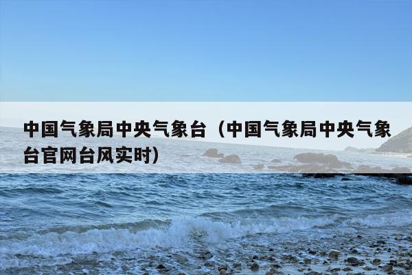中国气象局中央气象台（中国气象局中央气象台官网台风实时）
