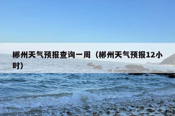 郴州天气预报查询一周（郴州天气预报12小时）