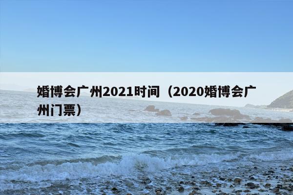 婚博会广州2021时间（2020婚博会广州门票）