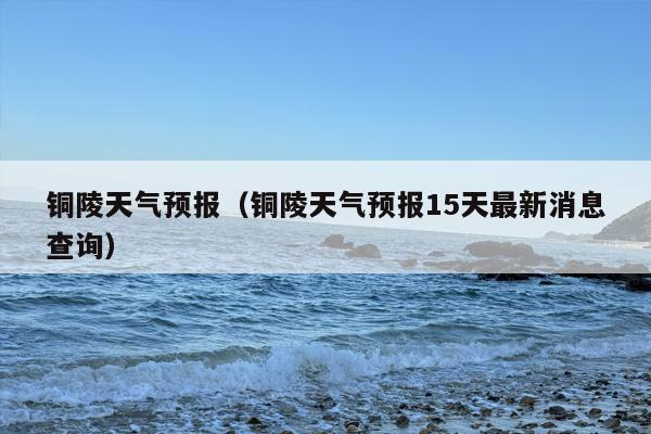 铜陵天气预报（铜陵天气预报15天最新消息查询）