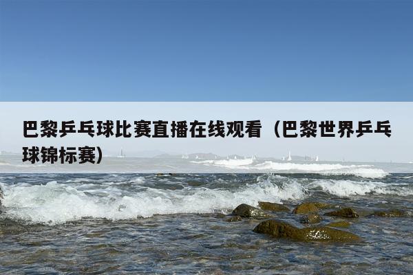 巴黎乒乓球比赛直播在线观看（巴黎世界乒乓球锦标赛）